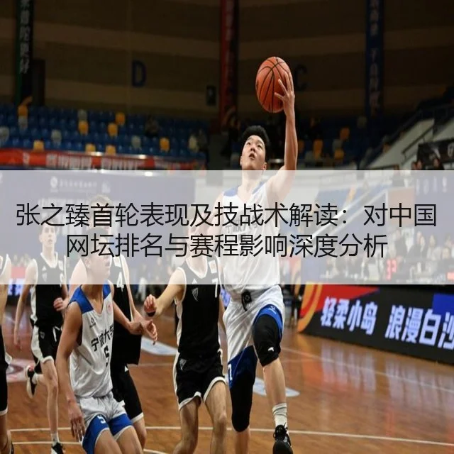 张之臻首轮表现及技战术解读：对中国网坛排名与赛程影响深度分析